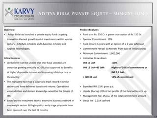 Overview                                                            Product Features
•   Aditya Birla has launched a private equity fund targeting       • Fund size: Rs. 350 Cr. + green shoe option of Rs. 150 Cr.
    innovation themed growth capital investments within sunrise     • Sponsor Commitment: 10%
    sectors – Lifestyle, Lifeskills and Education, Lifecare and     • Fund tenure: 6 years with an option of a 1 year extension
    Applied Technologies.                                           • Commitment Period: 30 Months from date of initial closing
                                                                    • Minimum Commitment: 1,000,000
Attractiveness                                                      • Indicative Draw-down:
• We believe that the sectors that they have selected are             INR 10 lakh                 100%
    attractive growing annually at 20% plus supported by benefits     INR 15 lakh–45 lakh         Higher of 20% of commitment or
    of higher disposable income and improving infrastructure in                                   INR 7.5 lakh
    the country.                                                      > INR 45 lakh               10% of commitment
• The managers have had a successful track record in similar
    sectors and have delivered consistent returns. Operational      • Expected IRR: 25% gross p.a.
    value addition and domain knowledge would be the drivers of     • Upside Sharing: 20% of net profits of the fund with catch up
    IRR.                                                            • Management fee: 2% p.a. of the total commitment amount
• Based on the Investment team’s extensive business network in      • Setup fee : 2.25% upfront
    overweight sectors 60 high quality early stage proposals have
    been received over the last 12 months

                                                                                                                                     18
 