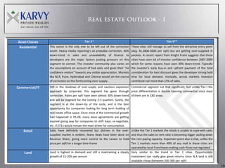 Asset Classes                             Tier-1*                                                          Tier-II**
 Residential    This sector is the only one to be left out of the correction   These cities still manage to sell from the attractive entry point
                wrath. Heavy media reporting’s on probable correction, 40%     (Avg. Rs.2800-3600 per sqft) but are getting over-supplied in
                down-trend in sales and unavailability of finance to           pockets. A recent report from Knight Frank suggests that these
                developers are the major factors putting pressure on this      cities have seen lot of investor confidence between 2007-2009
                segment to correct. The investor community also varies on      which for some reasons have seen 30% down-trend. Typically
                the assumptions on account of bad sales and gives their “no    the investor’s early buy-in and upfront payment of the total
                confidence motion” towards any visible appreciation. Markets   consideration for best discount gives the developer strong hold
                like NCR, Pune, Hyderabad and Chennai would set the course     time for local demand. Ironically, across markets Investors
                of correction on the forthcoming over-supply.                  contribute not more than 15% of sales.

Commercial/IT   Still in the shadows of over-supply and cautious expansion Commercial segment not that significant, but unlike Tier-I the
                approach by corporate, this segment has gone through price differentiation is double favoring commercial since most
                correction. Rates per sqft have seen almost 30% down-trend of them are in CBD areas.
                and will be stagnant for the coming 2-3 quarters. Surely, the
                segment is at the down-tip of the cycle, and is the best
                opportunity for companies looking for long term holding of
                real estate office space. Since most of the commercial growth
                had happened in 05-06, many lease agreements are getting
                expired giving way for companies to shift base, re-negotiate,
                etc. IT/ITEs would remain the main driver for consumption.
   Retail       Sales have definitely recovered but distress in the over-  Unlike the Tier 1 markets the retails is unable to cope with sales
                supplied market is evident. Many deals have been done on   and thus the sales to rent ratio is becoming bigger pulling down
                Revenue Share, giving more control to the Lessee to hold   the rent paying capacity. Important point also is that, unlike the
                price per sqft for a longer time-frame                     Tier 1 markets more than 40% of any mall in these cities are
                                                                           operated by local franchisees making cash-flows not regulated
    Land        Land is highest in demand and still a maintaining a steady Very similar to the trend in Tier 1 cities. Opportunistic
                growth of 15-20% per annum                                 investment can really give great returns since N.A land is still
                                                                           available cheap (between 200-300 per sqft)
                                                                                                                                                   19
 