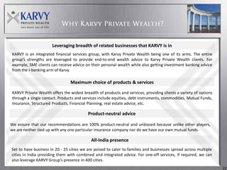 Leveraging breadth of related businesses that KARVY is in
KARVY is an integrated financial services group, with Karvy Private Wealth being one of its arms. The entire
group’s strengths are leveraged to provide end-to-end wealth advice to Karvy Private Wealth clients. For
example, SME clients can receive advice on their personal wealth while also getting investment banking advice
from the I-banking arm of Karvy.

                                Maximum choice of products & services

KARVY Private Wealth offers the widest breadth of products and services, providing clients a variety of options
through a single contact. Products and services include equities, debt instruments, commodities, Mutual Funds,
Insurance, Structured Products, Financial Planning, real estate advice, etc.

                                          Product-neutral advice

We ensure that our recommendations are 100% product-neutral and unbiased because unlike other players,
we are neither tied up with any one particular insurance company nor do we have our own mutual funds.

                                            All-India presence
Set to have business in 20 - 25 cities we are poised to cater to families and businesses spread across multiple
cities in India providing them with combined and integrated advice. For one-off services, if required, we can
also leverage KARVY Group’s presence in 400 cities.
                                                                                                                  22
 