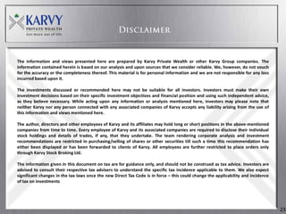 The information and views presented here are prepared by Karvy Private Wealth or other Karvy Group companies. The
information contained herein is based on our analysis and upon sources that we consider reliable. We, however, do not vouch
for the accuracy or the completeness thereof. This material is for personal information and we are not responsible for any loss
incurred based upon it.

The investments discussed or recommended here may not be suitable for all investors. Investors must make their own
investment decisions based on their specific investment objectives and financial position and using such independent advice,
as they believe necessary. While acting upon any information or analysis mentioned here, investors may please note that
neither Karvy nor any person connected with any associated companies of Karvy accepts any liability arising from the use of
this information and views mentioned here.

The author, directors and other employees of Karvy and its affiliates may hold long or short positions in the above-mentioned
companies from time to time. Every employee of Karvy and its associated companies are required to disclose their individual
stock holdings and details of trades, if any, that they undertake. The team rendering corporate analysis and investment
recommendations are restricted in purchasing/selling of shares or other securities till such a time this recommendation has
either been displayed or has been forwarded to clients of Karvy. All employees are further restricted to place orders only
through Karvy Stock Broking Ltd.

The information given in this document on tax are for guidance only, and should not be construed as tax advice. Investors are
advised to consult their respective tax advisers to understand the specific tax incidence applicable to them. We also expect
significant changes in the tax laws once the new Direct Tax Code is in force – this could change the applicability and incidence
of tax on investments




                                                                                                                                   23
 