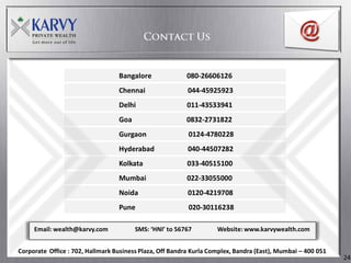 Bangalore               080-26606126
                                  Chennai                 044-45925923
                                  Delhi                   011-43533941
                                  Goa                    0832-2731822
                                  Gurgaon                 0124-4780228
                                  Hyderabad               040-44507282
                                  Kolkata                 033-40515100
                                  Mumbai                  022-33055000
                                  Noida                   0120-4219708
                                  Pune                    020-30116238

     Email: wealth@karvy.com            SMS: ‘HNI’ to 56767         Website: www.karvywealth.com


Corporate Office : 702, Hallmark Business Plaza, Off Bandra Kurla Complex, Bandra (East), Mumbai – 400 051
                                                                                                             24
 