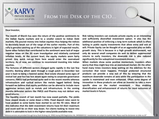 Dear Investor,

 The month of March has seen the return of the positive sentiments to                                       Risk taking investors can evaluate private equity as an interesting
 the Indian Equity markets and to a smaller extent to Indian Debt                                           and sufficiently diversified investment option. It also has the
 markets. FIIs poured money into Indian equities thus helping the indices                                   additional positive of enforcing a long term outlook which is often
 to decisively break out of the range of the earlier months. Part of this                                   lacking in public equity investments that allow entry and exit at
 rally is genuine catching up of the valuations in light of expected results.                               will. Private Equity can be thought of as an aggressive play on India
 Some other factors that contributed to the sentiment were lack of major                                    growth story. This is because in a high growth environment, not
 negative news on the 2G scam investigation and relatively contained                                        only do several small companies do well to deliver supernormal
 inflation levels. At the current level, the equity markets seem fairly                                     returns to early investors, the downside risk is also reduced
 priced. Any quick run-up from here would enter the overvalued                                              significantly for the suboptimal investment choices.
 territory. As of now, we continue to recommend investing into Indian                                       When markets show some positive momentum, investors often
 equities.                                                                                                  worry that they might buy into an overvalued market. On the other
 The fortunes of different sectors changed quite rapidly in the last few                                    hand many times investors keep waiting on the sidelines for the
 months. Banking which went through a rough patch in December last                                          correction that never happens. Principal protected structured
 year is back to being a favored sector. Real estate showed some signs of                                   products can provide a way out of this by ensuring that the
 revival last year but has lost steam again owing to corporate governance                                   maximum downside remains at zero while the participation in the
 concerns. FMCG had performed quite well in the recent months whereas                                       upside is maintained and even enhanced. Often some degree of
 infrastructure and cyclical sectors like metals lagged behind. Going                                       innovation in these products can allow an investor to take a more
 forward we believe that equity portfolios can be altered to include more                                   specific view on the market movement – thus enabling
 aggressive sectors such as metals and infrastructure. In the coming                                        diversification and enhancement of returns for most outcomes of
 months defensive sectors like FMCG and Pharma may not deliver very                                         market levels in future.
 good returns.
 The liquidity crunch of last month has now eased partially. The yields
 have stayed steady or come down a little. Fixed deposit rates seem to
 have peaked as some banks have started to cut the FD rates. Most of
 this indicates that the debt investment returns have hit their maximum
 and could well be on their way down. For clients looking to invest into
 debt it is advisable to lock in the higher rates/yields available now.
“Advisory services are provided through Karvy Stock Broking Ltd. (PMS) having SEBI Registration No: INP000001512. Investments are subject to market risks. Please read the disclaimer on slide no.23”   3
 