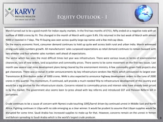 March turned out to be a good month for Indian equity markets. In the first two months of CY11, Nifty ended on a negative note with an
outflow of 9000 crores by FII. This changed in the month of March with a gain 9.4%. FIIs returned in the last week of March with almost
9000 cr invested in 7 days. The FII buying was seen across quality large cap names and a few mid-cap ideas.
On the macro economic front, consumer demand continues to hold up quite well across both rural and urban India. March witnessed
strong auto sales numbers growth. All manufacturers’ sales surpassed expectations as retail demand continues to remain buoyant with
two wheeler and four wheeler sales numbers well ahead of expectations.
The sector which has seen the most difficult times last year was infrastructure. There were various issues in terms of environmental
clearances, lack of new orders, land acquisition and commodity prices. There seems to be some movement on the first two issues. Last
month saw several coal mine development plans being cleared by the environment ministry. A few commodity green field projects also
got clearances. There was a revival in order announcements by key infrastructure vendors like PGCIL which announced its largest ever
Transmission & Distribution order of 5000 crores. NHAI is also expected to announce highway development orders to the tune of 2000
crores in this quarter. This momentum, if continued, will provide a much needed fillip to infrastructure development of the country and
would be a big positive for the infrastructure stocks. Concerns related to commodity prices and interest rates have already been priced
in by the market. The government also seems keen to press ahead with key reforms and introduced GST and Pension Reform bill in
parliament.


Crude continues to be a cause of concern with Nymex crude touching 109$/barrel driven by continued unrest in Middle East and North
Africa. Fighting continues in Libya with no side emerging as a clear winner. It would be prudent to assume that Libyan supplies would be
disrupted for some time. Saudi Arabia has increased supplies to make up for that. However, concerns remain on the unrest in Yemen
and Bahrain spreading to Saudi Arabia which is the world’s largest crude producer.                                                         8
 