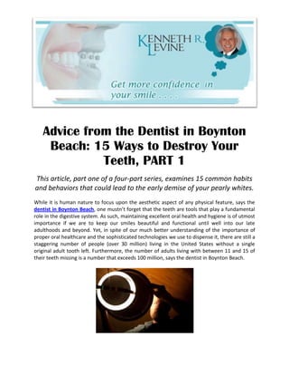 Advice from the Dentist in Boynton
    Beach: 15 Ways to Destroy Your
             Teeth, PART 1
This article, part one of a four-part series, examines 15 common habits
and behaviors that could lead to the early demise of your pearly whites.
While it is human nature to focus upon the aesthetic aspect of any physical feature, says the
dentist in Boynton Beach, one mustn’t forget that the teeth are tools that play a fundamental
role in the digestive system. As such, maintaining excellent oral health and hygiene is of utmost
importance if we are to keep our smiles beautiful and functional until well into our late
adulthoods and beyond. Yet, in spite of our much better understanding of the importance of
proper oral healthcare and the sophisticated technologies we use to dispense it, there are still a
staggering number of people (over 30 million) living in the United States without a single
original adult tooth left. Furthermore, the number of adults living with between 11 and 15 of
their teeth missing is a number that exceeds 100 million, says the dentist in Boynton Beach.
 