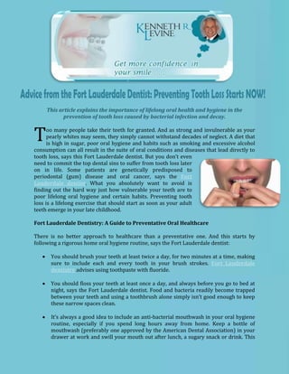 This article explains the importance of lifelong oral health and hygiene in the
            prevention of tooth loss caused by bacterial infection and decay.


T     oo many people take their teeth for granted. And as strong and invulnerable as your
      pearly whites may seem, they simply cannot withstand decades of neglect. A diet that
      is high in sugar, poor oral hygiene and habits such as smoking and excessive alcohol
consumption can all result in the suite of oral conditions and diseases that lead directly to
tooth loss, says this Fort Lauderdale dentist. But you don’t even
need to commit the top dental sins to suffer from tooth loss later
on in life. Some patients are genetically predisposed to
periodontal (gum) disease and oral cancer, says the Fort
Lauderdale dentist. What you absolutely want to avoid is
finding out the hard way just how vulnerable your teeth are to
poor lifelong oral hygiene and certain habits. Preventing tooth
loss is a lifelong exercise that should start as soon as your adult
teeth emerge in your late childhood.

Fort Lauderdale Dentistry: A Guide to Preventative Oral Healthcare

There is no better approach to healthcare than a preventative one. And this starts by
following a rigorous home oral hygiene routine, says the Fort Lauderdale dentist:

       You should brush your teeth at least twice a day, for two minutes at a time, making
       sure to include each and every tooth in your brush strokes. Fort Lauderdale
       dentistry advises using toothpaste with fluoride.

       You should floss your teeth at least once a day, and always before you go to bed at
       night, says the Fort Lauderdale dentist. Food and bacteria readily become trapped
       between your teeth and using a toothbrush alone simply isn’t good enough to keep
       these narrow spaces clean.

       It’s always a good idea to include an anti-bacterial mouthwash in your oral hygiene
       routine, especially if you spend long hours away from home. Keep a bottle of
       mouthwash (preferably one approved by the American Dental Association) in your
       drawer at work and swill your mouth out after lunch, a sugary snack or drink. This
 