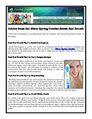 AdviceAdviceAdviceAdvice fromfromfromfrom thethethethe SilverSilverSilverSilver SpringSpringSpringSpring DentistDentistDentistDentist AboutAboutAboutAbout BadBadBadBad BreathBreathBreathBreath
This article provides six professional tips for busting and preventing bad breath, or
halitosis.
BeatBeatBeatBeat BadBadBadBad BreathBreathBreathBreath TipTipTipTip #### 1:1:1:1: GoodGoodGoodGood OralOralOralOral HygieneHygieneHygieneHygiene
“Good oral hygiene is at the very heart of preventing bad breath, therefore, brushing and
flossing more thoroughly and more often is a must,” say a SilverSilverSilverSilver SpringSpringSpringSpring DentistDentistDentistDentist. “As a rule,
you should be flossing before you go to bed at night and you should brush for two minutes,
three times a day.”
BeatBeatBeatBeat BadBadBadBad BreathBreathBreathBreath TipTipTipTip #### 2:2:2:2: UseUseUseUse aaaa TongueTongueTongueTongue ScraperScraperScraperScraper
The tongue is often neglected in the home oral hygiene routine and
yet, it’s full of tiny cracks and crevasses where bacteria can hide.
Stick your tongue out in the mirror. It should be pink all the way to
the back of the mouth - any whiteness or staining is evidence of the
oral bacteria that sour your breath. Brush your tongue or make use
of a tongue scraper to avoid this problem.
BeatBeatBeatBeat BadBadBadBad BreathBreathBreathBreath TipTipTipTip #### 3:3:3:3: StopStopStopStop SmokingSmokingSmokingSmoking
“Smoking causes halitosis, not only because the smell of it seeps into
the soft tissues of your mouth, but also because it causes dry mouth,”
explains a dentist in Silver Spring. “This renders the oral cavity a
more favorable environment for bacterial growth, since saliva
contains anti-bacterial enzymes. Smoking also impedes the natural
healing process and leaves you more vulnerable to infection, tooth loss and oral cancer.”
BeatBeatBeatBeat BadBadBadBad BreathBreathBreathBreath TipTipTipTip #### 4:4:4:4: AvoidAvoidAvoidAvoid StinkyStinkyStinkyStinky FoodsFoodsFoodsFoods
No matter how good you are about keeping your teeth clean, there are certain foods and
beverages that will sour your breath. “Pungent foods, such as onion and garlic will immediately
make your breath smell bad, but the real problem behind these foods is that they get absorbed
by the bloodstream and are then exhaled out through the lungs,” explain Silver Spring dentists.
“The same applies to alcohol. Drink enough of it and you’ll literally start breathing alcoholic
fumes.”
 