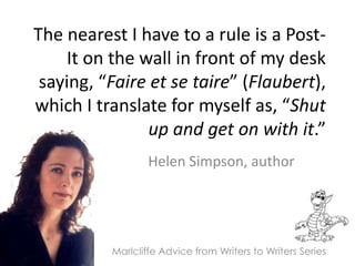 The nearest I have to a rule is a Post-It on the wall in front of my desk saying, “Faire et se taire” (Flaubert), which I translate for myself as, “Shut up and get on with it.” Helen Simpson, author  Marlcliffe Advice from Writers to Writers Series 