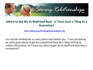 Advice to Get My Ex Boyfriend Back - Is There Such a Thing As a Guarantee? You may be thinking like so many others have before you…”I am just looking for some good advice to get my ex boyfriend back. But I keep turning up useless information. Isn’t there any advice to get my ex boyfriend back that is worthwhile?” http://www.learnhowtogetyourexback.info 