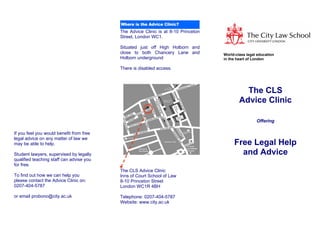 The Advice Clinic is at 8-10 Princeton
                                          Street, London WC1.

                                          Situated just off High Holborn and
                                          close to both Chancery Lane and          World-class legal education
                                          Holborn underground                      in the heart of London

                                          There is disabled access.




                                                                                             The CLS
                                                                                           Advice Clinic

                                                                                                    Offering

If you feel you would benefit from free
legal advice on any matter of law we
                                                                                        Free Legal Help
may be able to help.

                                                                                          and Advice
Student lawyers, supervised by legally
qualified teaching staff can advise you
for free.
                                          The CLS Advice Clinic
To find out how we can help you           Inns of Court School of Law
please contact the Advice Clinic on:      8-10 Princeton Street
0207-404-5787                             London WC1R 4BH

or email probono@city.ac.uk               Telephone: 0207-404-5787
                                          Website: www.city.ac.uk
 