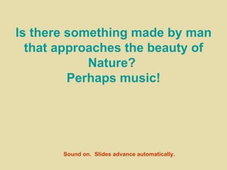 Is there something made by man that approaches the beauty of Nature?  Perhaps music! Sound on.  Slides advance automatically. 
