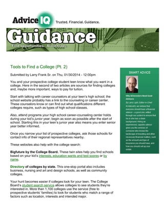 Tools to Find a College (Pt. 2)
Submitted by Larry Frank Sr. on Thu, 01/30/2014 - 12:00pm
You and your prospective college student teen know what you want in a
college. Here in the second of two articles are sources for finding colleges
and, maybe more important, ways to pay for tuition.
Start with talking with career counselors at your teen’s high school; the
school website probably has a link to the counseling or career center.
These counselors know or can find out what qualifications different
colleges require, such as types of high school classes.
Also, attend programs your high school career-counseling center holds
during your kid’s junior year; begin as soon as possible after the start of
school. Starting this in your teen’s junior year also means you enter senior
year better informed.
Once you narrow your list of prospective colleges, ask those schools for
contact info of their regional representatives nearby.
These websites also help with the college search:
Bigfuture by the College Board. These twin sites help you find schools
based on your kid’s interests, education wants and test scores or by
name.
Directory of colleges by state. This one-stop portal also includes
business, nursing and art and design schools, as well as community
colleges.
Your hunt becomes easier if colleges look for your teen. The College
Board’s student search service allows colleges to see students they’re
interested in. More than 1,100 colleges use the service (free to
prospective students’ families) to look for students who match a range of
factors such as location, interests and intended major.

 