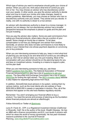 Which type of advice you want to emphasize should guide your choice of
advisor. When you pick one, think about what kind of control you give
him or her. You may choose an advisor who has discretionary control
over your assets. In other words, you give the advisor authority to decide
when and how to invest your money and make changes, based on
written guidelines. Alternatively, you may choose an advisor who has no
discretionary authority over your assets. They advise and you decide. In
reality, one with no authority is closer to a true advisor.

An advisor with discretionary authority is closer to a money manager. In
general, but not always, the non-discretionary advisor has a broader
perspective because the emphasis is placed on goals and the plan and
not just investing.

How you pay the advisor also matters. Some are paid commissions from
selling you financial products; others take a fee as a portion of your
assets. Some charge an hourly fee or retainer. To be clear,
compensation is not how you distinguish one advisor from another.
Generally, an advisor who does not take commissions is more likely to
advise in your interest than one whose paycheck depends on convincing
you to buy products.

When you are interviewing someone to help you, keep in mind what kind
of planning you are trying to do and what kind of control you are willing to
give up. Don’t let an advisor steer you into just investing. Most of the
conversation with your advisor should be on the planning topics for you
and less on investment advice. Investing is a means to support a plan,
not the plan itself.

When you are interviewing someone to help you, ask these
helpful questions from the SEC. The National Association of Personal
Financial Advisors(NAPFA) also has a list of questions to ask your
advisor. The Securities and Exchange Commission has a list of helpful
resources for finding the right advisor. The SEC’s Investor Alerts website
is also helpful for separating legit advice from fraud.

In addition, AdviceIQ lists local advisors in its system, ranking them by
various metrics, such as the most clients who are widows or have
$250,000 to $500,000 in assets or specialize in doctors. Plus, all of the
advisors that appear on this site have flawless regulatory records.

Remember: You aren’t arranging your financial affairs to buy a
product. You need the service and process of planning as the foundation
where financial products are almost an afterthought.

Follow AdviceIQ on Twitter at @adviceiq.

Larry R. Frank Sr., CFP, is a Registered Investment Adviser (California)
in Roseville, Calif. He is the author of the book, Wealth Odyssey. He has
an MBA with a finance concentration and B.S. cum laude in physics with
which he views the world of money dynamically. He has peer-reviewed
research published in the Journal of Financial
Planning. www.blog.BetterFinancialEducation.com.
 