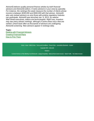 AdviceIQ delivers quality personal finance articles by both financial
advisors and AdviceIQ editors. It ranks advisors in your area by specialty.
For instance, the rankings this week measure the number of clients whose
income is between $250,000 and $500,000 with that advisor. AdviceIQ
also vets ranked advisors so only those with pristine regulatory histories
can participate. AdviceIQ was launched Jan. 9, 2012, by veteran
Wall Street executives, editors and technologists. Right now, investors
may see many advisor rankings, although in some areas only a few are
ranked. Check back often as thousands of advisors are undergoing
AdviceIQ screening. New advisors appear in rankings daily.

Topic:
Dealing with Financial Advisors
Creating Financial Plans
How to Pick Them
 
