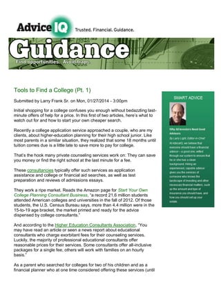 Tools to Find a College (Pt. 1)
Submitted by Larry Frank Sr. on Mon, 01/27/2014 - 3:00pm
Initial shopping for a college confuses you enough without bedazzling lastminute offers of help for a price. In this first of two articles, here’s what to
watch out for and how to start your own cheaper search.
Recently a college application service approached a couple, who are my
clients, about higher-education planning for their high school junior. Like
most parents in a similar situation, they realized that some 18 months until
tuition comes due is a little late to save more to pay for college.
That’s the hook many private counseling services work on: They can save
you money or find the right school at the last minute for a fee.
These consultancies typically offer such services as application
assistance and college or financial aid searches, as well as test
preparation and reviews of admissions essays.
They work a ripe market. Reads the Amazon page for Start Your Own
College Planning Consultant Business, “a record 21.6 million students
attended American colleges and universities in the fall of 2012. Of those
students, the U.S. Census Bureau says, more than 4.4 million were in the
15-to-19 age bracket, the market primed and ready for the advice
dispensed by college consultants.”
And according to the Higher Education Consultants Association, “You
may have read an article or seen a news report about educational
consultants who charge exorbitant fees for their counseling services.
Luckily, the majority of professional educational consultants offer
reasonable prices for their services. Some consultants offer all-inclusive
packages for a single fee, others will work with families on an hourly
basis.”
As a parent who searched for colleges for two of his children and as a
financial planner who at one time considered offering these services (until

 