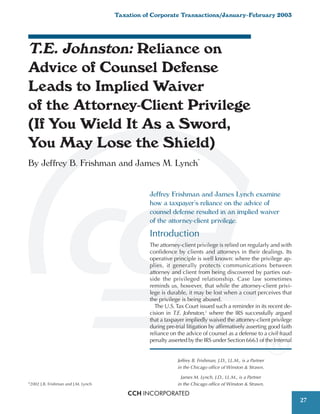 Taxation of Corporate Transactions/January–February 2003




T.E. Johnston: Reliance on
Advice of Counsel Defense
Leads to Implied Waiver
of the Attorney-Client Privilege
(If You Wield It As a Sword,
You May Lose the Shield)
By Jeffrey B. Frishman and James M. Lynch*


                                                   Jeffrey Frishman and James Lynch examine
                                                   how a taxpayer’s reliance on the advice of
                                                   counsel defense resulted in an implied waiver
                                                   of the attorney-client privilege.
                                                   Introduction
                                                   The attorney-client privilege is relied on regularly and with
                                                   confidence by clients and attorneys in their dealings. Its
                                                   operative principle is well known: where the privilege ap-
                                                   plies, it generally protects communications between
                                                   attorney and client from being discovered by parties out-
                                                   side the privileged relationship. Case law sometimes
                                                   reminds us, however, that while the attorney-client privi-
                                                   lege is durable, it may be lost when a court perceives that
                                                   the privilege is being abused.
                                                     The U.S. Tax Court issued such a reminder in its recent de-
                                                   cision in T.E. Johnston,1 where the IRS successfully argued
                                                   that a taxpayer impliedly waived the attorney-client privilege
                                                   during pre-trial litigation by affirmatively asserting good faith
                                                   reliance on the advice of counsel as a defense to a civil fraud
                                                   penalty asserted by the IRS under Section 6663 of the Internal


                                                               Jeffrey B. Frishman, J.D., LL.M., is a Partner
                                                               in the Chicago office of Winston & Strawn.

                                                                 James M. Lynch, J.D., LL.M., is a Partner
©
    2002 J.B. Frishman and J.M. Lynch                          in the Chicago office of Winston & Strawn.


                                                                                                                       27
 
