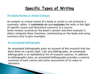 Specific Types of Writing
The Book Review or Article Critique
An analytic or critical review of a book or article is not primarily a
summary; rather, it comments on and evaluates the work in the light
of specific issues and theoretical concerns in a course.
Some reviews summarize the book's content and then evaluate it;
others integrate these functions, commenting on the book and using
summary only to give examples.
An annotated bibliography
An annotated bibliography gives an account of the research that has
been done on a given topic. Like any bibliography, an annotated
bibliography is an alphabetical list of research sources. In addition
to bibliographic data, an annotated bibliography provides a concise
summary of each source and some assessment of its value or
relevance.
 
