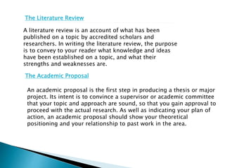 The Literature Review
A literature review is an account of what has been
published on a topic by accredited scholars and
researchers. In writing the literature review, the purpose
is to convey to your reader what knowledge and ideas
have been established on a topic, and what their
strengths and weaknesses are.
The Academic Proposal
An academic proposal is the first step in producing a thesis or major
project. Its intent is to convince a supervisor or academic committee
that your topic and approach are sound, so that you gain approval to
proceed with the actual research. As well as indicating your plan of
action, an academic proposal should show your theoretical
positioning and your relationship to past work in the area.
 