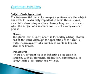 Common mistakes
Subject-Verb Agreement
The two essential parts of a complete sentence are the subject
and verb. It is extremely important to avoid this mistakes,
especially when using relatives clauses, long sentences and
when the subject of a sentence consists of a complex noun
phrase.
Plurals
The plural form of most nouns is formed by adding s to the
end of the word. Although the application of this rule is
wide, the irregularity of a number of words in English
should be known.
Possessives
There are different types of indicating possession in
English, such us pronouns, preposition, possessive s. To
know them all will enrich the writings.
 
