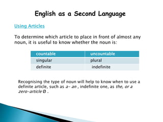 English as a Second Language
Using Articles
To determine which article to place in front of almost any
noun, it is useful to know whether the noun is:
countable uncountable
singular plural
definite indefinite
Recognising the type of noun will help to know when to use a
definite article, such as a- an , indefinite one, as the, or a
zero-article Ø .
 
