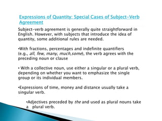 Expressions of Quantity: Special Cases of Subject-Verb
Agreement
Subject-verb agreement is generally quite straightforward in
English. However, with subjects that introduce the idea of
quantity, some additional rules are needed.
•With fractions, percentages and indefinite quantifiers
(e.g., all, few, many, much,some), the verb agrees with the
preceding noun or clause
• With a collective noun, use either a singular or a plural verb,
depending on whether you want to emphasize the single
group or its individual members.
•Expressions of time, money and distance usually take a
singular verb.
•Adjectives preceded by the and used as plural nouns take
a plural verb.
 