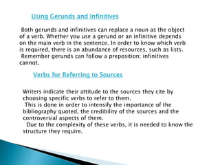 Using Gerunds and Infinitives
Both gerunds and infinitives can replace a noun as the object
of a verb. Whether you use a gerund or an infinitive depends
on the main verb in the sentence. In order to know which verb
is required, there is an abundance of resources, such as lists.
Remember gerunds can follow a preposition; infinitives
cannot.
Verbs for Referring to Sources
Writers indicate their attitude to the sources they cite by
choosing specific verbs to refer to them.
This is done in order to intensify the importance of the
bibliography quoted, the credibility of the sources and the
controversial aspects of them.
Due to the complexity of these verbs, it is needed to know the
structure they require.
 