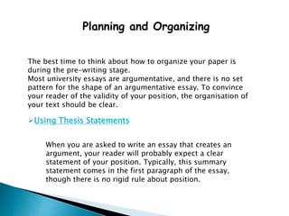 Planning and Organizing
The best time to think about how to organize your paper is
during the pre-writing stage.
Most university essays are argumentative, and there is no set
pattern for the shape of an argumentative essay. To convince
your reader of the validity of your position, the organisation of
your text should be clear.
Using Thesis Statements
When you are asked to write an essay that creates an
argument, your reader will probably expect a clear
statement of your position. Typically, this summary
statement comes in the first paragraph of the essay,
though there is no rigid rule about position.
 