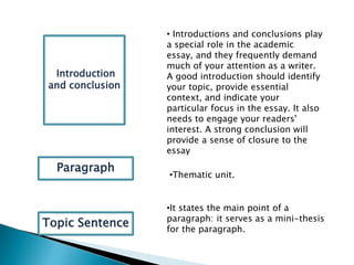 • Introductions and conclusions play
a special role in the academic
essay, and they frequently demand
much of your attention as a writer.
A good introduction should identify
your topic, provide essential
context, and indicate your
particular focus in the essay. It also
needs to engage your readers'
interest. A strong conclusion will
provide a sense of closure to the
essay
IIntroduction
and conclusion
•Thematic unit.
Paragraph
Topic Sentence
•It states the main point of a
paragraph: it serves as a mini-thesis
for the paragraph.
 