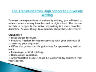 The Transition from High School to University
Writing
To meet the expectations of university writing, you will need to
unlearn rules you may have learned in high school. The reason
for this to happen is that university writing is a more complex
discipline. Several things to remember about these differences:
UNIVERSITY
 Discourages formulas.
 Provides freedom for you to come up with your own way of
structuring your argument.
 Offers discipline-specific guidelines for approaching written
work.
 Encourages critical thinking.
 Discourages repetition.
 Argumentative essays should be supported by evidence from
your sources.
 