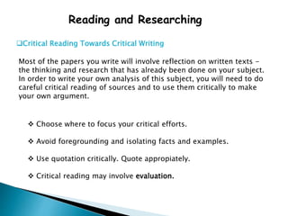 Reading and Researching
Critical Reading Towards Critical Writing
Most of the papers you write will involve reflection on written texts -
the thinking and research that has already been done on your subject.
In order to write your own analysis of this subject, you will need to do
careful critical reading of sources and to use them critically to make
your own argument.
 Choose where to focus your critical efforts.
 Avoid foregrounding and isolating facts and examples.
 Use quotation critically. Quote appropiately.
 Critical reading may involve evaluation.
 