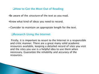 How to Get the Most Out of Reading
•Be aware of the structure of the text as you read.
•Know what kind of ideas you need to record.
• Consider to maintain an appropiate length for the text.
Research Using the Internet
Firstly, it is important to resort to the Internet in a responsible
and critic manner. There are a great many solid academic
resources available, keeping a detailed record of sites you visit
and the sites you use is a helpful idea to use them when
necessary. Guarantee the reliability and accuracy of the
resources.
 