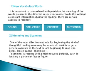 New Vocabulary Words
It is important to comprehend with precision the meaning of the
words present in the different resources. In order to do this without
a constant interruption during the reading, there are certain
aspects to recollect:
SOUND CONTEXTSTRUCTURE DICTIONARY
Skimming and Scanning
One of the most effective methods for beginning the kind of
thoughtful reading necessary for academic work is to get a
general overview of the text before beginning to read it in
detail. This is called ´skimming´.
´Scanning´is reading with a more focused purpose, such as
locating a particular fact or figure.
 