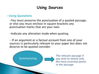 Using Sources
• Using Quotations
-You must preserve the punctuation of a quoted passage,
or else you must enclose in square brackets any
punctuation marks that are your own.
-Indicate any alteration made when quoting.
- If an argument or a factual account from one of your
sources is particularly relevant to your paper but does not
deserve to be quoted consider:
Summarizing
The relevant passage if
you wish to sketch only
the most essential points
in the passage.
 