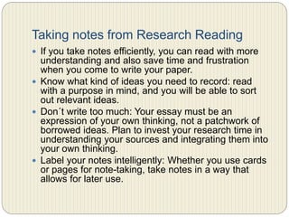 Taking notes from Research
Reading
 If you take notes efficiently, you can read with more
understanding and also save time and frustration when you
come to write your paper.
 Know what kind of ideas you need to record: read with a
purpose in mind, and you will be able to sort out relevant
ideas.
 Don´t write too much: Your essay must be an expression of
your own thinking, not a patchwork of borrowed ideas. Plan
to invest your research time in understanding your sources
and integrating them into your own thinking.
 Label your notes intelligently: Whether you use cards or
pages for note-taking, take notes in a way that allows for
later use.
 