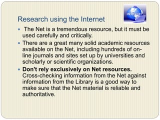 Research using the Internet
 The Net is a tremendous resource, but it must be used
carefully and critically.
 There are a great many solid academic resources
available on the Net, including hundreds of on-line
journals and sites set up by universities and scholarly or
scientific organizations.
 Don't rely exclusively on Net resources. Cross-
checking information from the Net against information
from the Library is a good way to make sure that the
Net material is reliable and authoritative.
 