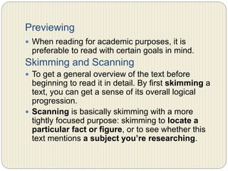 Previewing
 When reading for academic purposes, it is preferable to
read with certain goals in mind.
Skimming and Scanning
 To get a general overview of the text before beginning
to read it in detail. By first skimming a text, you can
get a sense of its overall logical progression.
 Scanning is basically skimming with a more tightly
focused purpose: skimming to locate a particular fact
or figure, or to see whether this text mentions a
subject you’re researching.
 