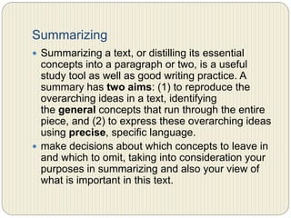 Summarizing
 Summarizing a text, or distilling its essential concepts
into a paragraph or two, is a useful study tool as well as
good writing practice. A summary has two aims: (1) to
reproduce the overarching ideas in a text, identifying
the general concepts that run through the entire piece,
and (2) to express these overarching ideas using precise,
specific language.
 make decisions about which concepts to leave in and
which to omit, taking into consideration your purposes
in summarizing and also your view of what is important
in this text.
 