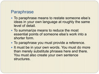 Paraphrase
 To paraphrase means to restate someone else’s ideas in
your own language at roughly the same level of detail.
 To summarize means to reduce the most essential points
of someone else’s work into a shorter form.
 To paraphrase you must provide a reference.
 It must be in your own words. You must do more than
merely substitute phrases here and there. You must also
create your own sentence structures.
 