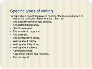 Specific types of writing
To write about something always consider the topic and genre as well as its
particular characteristics . Such as:
 The book review or article critique.
 Annotated bibliography.
 Literature review.
 The academic proposal.
 The abstract.
 The comparative essay.
 Writing about history.
 Writing about literature.
 Writing about science.
 Admission letters.
 Application letters and résumes.
 The lab report.
 