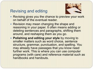 Revising and editing
 Revising gives you the chance to preview your work on
behalf of the eventual reader.
 Revision may mean changing the shape and reasoning in
your paper. It often means adding or deleting sentences
and paragraphs, shifting them around, and reshaping
them as you go.
 Polishing and editing your style by moving to smaller
matters such as word choice, sentence structure,
grammar, punctuation, and spelling. You may already
have passages that you know need further work. This is
where you can use computer programs (with care) and
reference material such as handbooks and handouts.
 