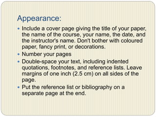 Appearance:
 Include a cover page giving the title of your paper, the
name of the course, your name, the date, and the
instructor's name. Don't bother with coloured paper,
fancy print, or decorations.
 Number your pages
 Double-space your text, including indented quotations,
footnotes, and reference lists. Leave margins of one
inch (2.5 cm) on all sides of the page.
 Put the reference list or bibliography on a separate
page at the end.
 