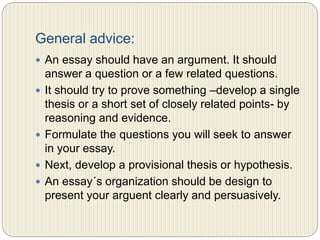 General advice:
 An essay should have an argument. It should answer a
question or a few related questions.
 It should try to prove something –develop a single thesis
or a short set of closely related points- by reasoning and
evidence.
 Formulate the questions you will seek to answer in your
essay.
 Next, develop a provisional thesis or hypothesis.
 An essay´s organization should be designed to present
your argument clearly and persuasively.
 