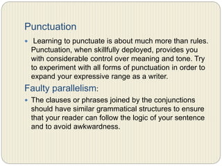 Punctuation
 Learning to punctuate is about much more than rules.
Punctuation, when skillfully deployed, provides you with
considerable control over meaning and tone. Try to
experiment with all forms of punctuation in order to
expand your expressive range as a writer.
Faulty parallelism:
 The clauses or phrases joined by the conjunctions
should have similar grammatical structures to ensure
that your reader can follow the logic of your sentence
and to avoid awkwardness.
 