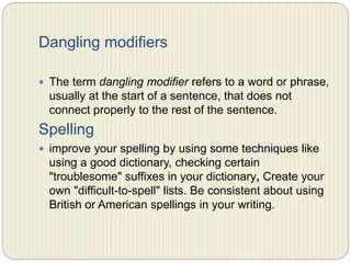 Dangling modifiers
 The term dangling modifier refers to a word or phrase,
usually at the start of a sentence, that does not connect
properly to the rest of the sentence.
Spelling
 Improve your spelling by using some techniques like
using a good dictionary, checking certain "troublesome"
suffixes in your dictionary, Create your own "difficult-
to-spell" lists.
 Be consistent about using British or American spellings
in your writing.
 