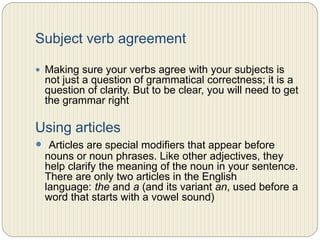 Subject verb agreement
 Making sure your verbs agree with your subjects is not just
a question of grammatical correctness; it is a question of
clarity. But to be clear, you will need to get the grammar
right.
Using articles
 Articles are special modifiers that appear before nouns or
noun phrases. Like other adjectives, they help clarify the
meaning of the noun in your sentence. There are only two
articles in the English language: the and a (and its
variant an, used before a word that starts with a vowel
sound)
 