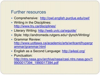 Three common types of
college writing assignments
 THE CLOSED WRITING ASSIGNMENTS: these kind of
writing assignments present you with two counter
claims and ask you to determine from your own analysis
the more valid claim. They resemble yes-no questions.
These topics define the claim for you, so the major task
is working out the support of the claim.
 THE SEMI-OPEN WRITING ASSIGNMENTS: they do not
offer up claims. Determining your own claim represents
the biggests challenge for these type of assignments.
 THE OPEN WRITING ASSIGNMENT: they require you to
decide both your writing topic and your claim (or
thesis). You decide what to write about. The biggest
decision becomes selecting your topic and limiting it to
a manageable size.
 