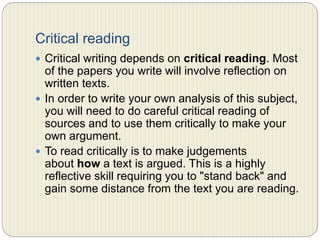 Critical reading
 Critical writing depends on critical reading. Most of the
papers you write will involve reflection on written
texts.
 In order to write your own analysis of this subject, you
will need to do careful critical reading of sources and to
use them critically to make your own argument.
 To read critically is to make judgments about how a text
is argued. This is a highly reflective skill requiring you
to "stand back" and gain some distance from the text
you are reading.
 