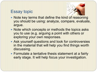 Essay topic
 Note key terms that define the kind of reasoning you
should be using: analyze, compare, evaluate, argue.
 Note which concepts or methods the topics asks you to
use (e.g. arguing a point with others or exploring your
own responses)
 Ask yourself questions and look for controversies in the
material that will help you find things worth discussing.
 Formulate a tentative thesis statement at a fairly early
stage. It will help focus your investigation.
 