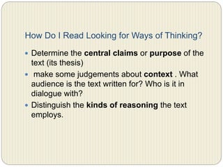 How do I read looking for ways of
thinking?
 Determine the central claims or purpose of the text
(its thesis)
 make some judgments about context . What audience
is the text written for? Who is it in dialogue with?
 Distinguish the kinds of reasoning the text employs.
 