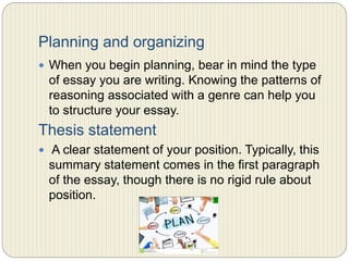 Planning and organizing
 When you begin planning, bear in mind the type of
essay you are writing. Knowing the patterns of
reasoning associated with a genre can help you to
structure your essay.
Thesis statement
 A clear statement of your position. Typically, this
summary statement comes in the first paragraph of the
essay, though there is no rigid rule about position.
 