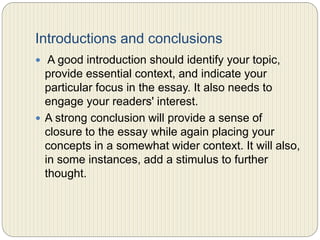 Introductions and conclusions
 A good introduction should identify your topic, provide
essential context, and indicate your particular focus in
the essay. It also needs to engage your readers' interest.
 A strong conclusion will provide a sense of closure to the
essay while again placing your concepts in a somewhat
wider context. It will also, in some instances, add a
stimulus to further thought.
 